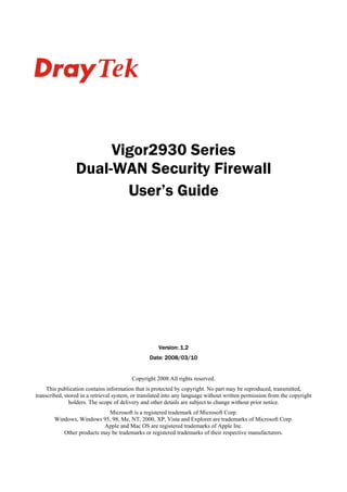 Vigor2930 Series
                 Dual-WAN Security Firewall
                        User’s Guide




                                                     Version: 1.2
                                                 Date: 2008/03/10


                                         Copyright 2008 All rights reserved.
     This publication contains information that is protected by copyright. No part may be reproduced, transmitted,
transcribed, stored in a retrieval system, or translated into any language without written permission from the copyright
               holders. The scope of delivery and other details are subject to change without prior notice.
                             Microsoft is a registered trademark of Microsoft Corp.
        Windows, Windows 95, 98, Me, NT, 2000, XP, Vista and Explorer are trademarks of Microsoft Corp.
                           Apple and Mac OS are registered trademarks of Apple Inc.
           Other products may be trademarks or registered trademarks of their respective manufacturers.
 