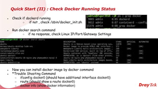 Quick Start (II) : Check Docker Running Status
● Check if dockerd running
○ if not , check /sbin/docker_init.sh
● Run docker search command
○ if no response, check Linux IP/Port/Gateway Settings
● Now you can install docker image by docker command
● *Trouble Shooting Command
○ ifconfig docker0 (should have additional interface docker0)
○ route (should show a route docker0)
○ docker info (show docker information)
 