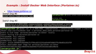 Example : Install Docker Web Interface (Portainer.io)
● https://www.portainer.io/
Install Step #1
docker volume create portainer_data
Install Step #2
docker run -d -p 9000:9000 --name=portainer --restart=unless-stopped -v /var/run
/docker.sock:/var/run/docker.sock -v portainer_data:/data portainer/portainer-ce
 