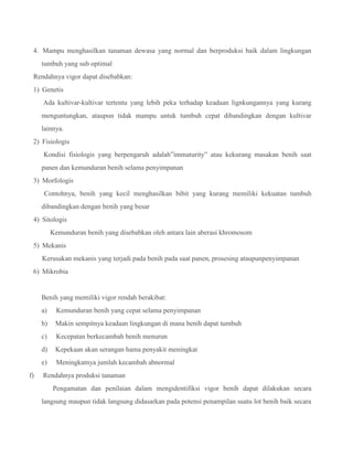 4. Mampu menghasilkan tanaman dewasa yang normal dan berproduksi baik dalam lingkungan
tumbuh yang sub optimal
Rendahnya vigor dapat disebabkan:
1) Genetis
Ada kultivar-kultivar tertentu yang lebih peka terhadap keadaan lignkungannya yang kurang
menguntungkan, ataupun tidak mampu untuk tumbuh cepat dibandingkan dengan kultivar
lainnya.
2) Fisiologis
Kondisi fisiologis yang berpengaruh adalah”immaturity” atau kekurang masakan benih saat
panen dan kemunduran benih selama penyimpanan
3) Morfologis
Contohnya, benih yang kecil menghasilkan bibit yang kurang memiliki kekuatan tumbuh
dibandingkan dengan benih yang besar
4) Sitologis
Kemunduran benih yang disebabkan oleh antara lain aberasi khromosom
5) Mekanis
Kerusakan mekanis yang terjadi pada benih pada saat panen, prosesing ataupunpenyimpanan
6) Mikrobia
Benih yang memiliki vigor rendah berakibat:
a) Kemunduran benih yang cepat selama penyimpanan
b) Makin sempitnya keadaan lingkungan di mana benih dapat tumbuh
c) Kecepatan berkecambah benih menurun
d) Kepekaan akan serangan hama penyakit meningkat
e) Meningkatnya jumlah kecambah abnormal
f) Rendahnya produksi tanaman
Pengamatan dan penilaian dalam mengidentifiksi vigor benih dapat dilakukan secara
langsung maupun tidak langsung didasarkan pada potensi penampilan suatu lot benih baik secara
 