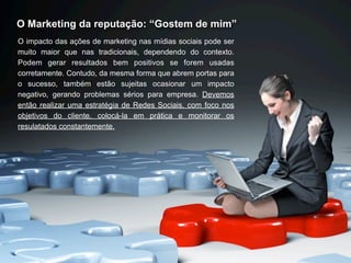 O Marketing da reputação: “Gostem de mim”
O impacto das ações de marketing nas mídias sociais pode ser
muito maior que nas tradicionais, dependendo do contexto.
Podem gerar resultados bem positivos se forem usadas
corretamente. Contudo, da mesma forma que abrem portas para
o sucesso, também estão sujeitas ocasionar um impacto
negativo, gerando problemas sérios para empresa. Devemos
então realizar uma estratégia de Redes Sociais, com foco nos
objetivos do cliente, colocá-la em prática e monitorar os
resulatados constantemente.
 