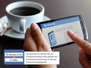 As pessoas se tornam fãs no
Facebook porque elas gostam do
produto/marca/serviço e não por
causa da propaganda.
 