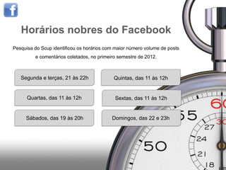 Horários nobres do Facebook
Pesquisa do Scup identificou os horários com maior número volume de posts
         e comentários coletados, no primeiro semestre de 2012.



   Segunda e terças, 21 às 22h              Quintas, das 11 às 12h


      Quartas, das 11 às 12h                Sextas, das 11 às 12h


     Sábados, das 19 às 20h                Domingos, das 22 e 23h
 