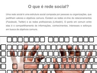 O que é rede social?
Uma rede social é uma estrutura social composta por pessoas ou organizações, que
partilham valores e objetivos comuns. Existem as redes on-line de relacionamentos
(Facebook, Twitter) e as redes profissionais (Linkedin). O ponto em comum entre
elas é o compartilhamento de informações, conhecimentos, interesses e esforços
em busca de objetivos comuns.
 