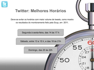 Twitter: Melhores Horários
Deve-se evitar os horários com maior volume de tweets, como mostra
     os resultados do monitoramento feito pela Scup, em 2011.




           Segunda à sexta-feira, das 14 às 17 h


          Sábado, entre 13 e 15 h, e das 18 às 21h



                  Domingo, das 20 às 22h
 