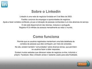 Sobre o Linkedin
                    Linkedin é uma rede de negócios fundada em 5 de Maio de 2003.
                       Facilita o anúncio de empregos e oportunidades de negócios.
Ajuda a fazer contatos confiáveis, já que a indicação de pessoas conhecidas é um dos alicerces do serviço.
                     O site está disponível em dez idiomas, inclusive o português.
                   Registra 47,6 milhões de acessos mensalmente ao redor o mundo.




                                    Como funciona
                 Permite que os usuários registrados mantenham uma lista detalhada de
                    contatos de pessoas que eles conheçam, por meio de conexões.
              No site, existem também “comunidades” sobre diversos temas, que permitem
                                  os usuários fazer e obter respostas.
              Existem muitos websites que oferecem redes de negócios on-line, incluindo o
             próprio Facebook. Mas o linkedin ainda é bastante usado para esta finalidade.
 