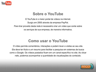 Sobre o YouTube
                O YouTube é o maior portal de vídeos na internet.
                  Surgiu em 2005 através da empresa PayPal.
    Para tirar proveito desta rede é necessário criar um vídeo que conte sobre
              os serviços de sua empresa, de maneira informativa.




                   Como usar o YouTube
   O vídeo permite comentários, interações e podem levar a visitas ao seu site.
  Ele deve ter título e um resumo para facilitar a pesquisa em sistemas de busca
como o Google. Os vídeos postados ficam em um canal específico no site. Ao clicar
     nele, podemos acompanhar a quantidade de visualizações do conteúdo.
 