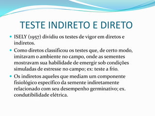      TESTE INDIRETO E DIRETOISELY (1957) dividiu os testes de vigor em diretos e indiretos. Como diretos classificou os testes que, de certo modo, imitavam o ambiente no campo, onde as sementes mostravam sua habilidade de emergir sob condições simuladas de estresse no campo; ex: teste a frio. Os indiretos aqueles que mediam um componente fisiológico específico da semente indiretamente relacionado com seu desempenho germinativo; ex. condutibilidade elétrica.