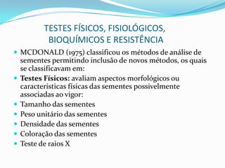                TESTES FÍSICOS, FISIOLÓGICOS,                 BIOQUÍMICOS E RESISTÊNCIAMCDONALD (1975) classificou os métodos de análise de sementes permitindo inclusão de novos métodos, os quais se classificavam em:Testes Físicos: avaliam aspectos morfológicos ou características físicas das sementes possivelmente associadas ao vigor:Tamanho das sementesPeso unitário das sementesDensidade das sementesColoração das sementesTeste de raios X