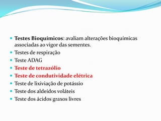 Testes Bioquímicos: avaliam alterações bioquímicas associadas ao vigor das sementes.Testes de respiraçãoTeste ADAGTeste de tetrazólioTeste de condutividade elétricaTeste de lixiviação de potássioTeste dos aldeídos voláteisTeste dos ácidos graxos livres