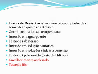 Testes de Resistência: avaliam o desempenho das sementes expostas a estresses.Germinação a baixas temperaturasImersão em água quenteTeste de submersãoImersão em solução osmóticaImersão em soluções tóxicas à sementeTeste do tijolo moído (teste de Hiltner)Envelhecimento aceleradoTeste de frio  