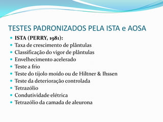 TESTES PADRONIZADOS PELA ISTA e AOSAISTA (PERRY, 1981):Taxa de crescimento de plântulasClassificação do vigor de plântulasEnvelhecimento aceleradoTeste a frioTeste do tijolo moído ou de Hiltner & IhssenTeste da deterioração controladaTetrazólioCondutividade elétricaTetrazólio da camada de aleurona