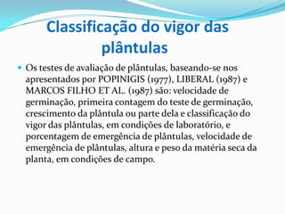Classificação do vigor das                      plântulasOs testes de avaliação de plântulas, baseando-se nos apresentados por POPINIGIS (1977), LIBERAL (1987) e MARCOS FILHO ET AL. (1987) são: velocidade de germinação, primeira contagem do teste de germinação, crescimento da plântula ou parte dela e classificação do vigor das plântulas, em condições de laboratório, e porcentagem de emergência de plântulas, velocidade de emergência de plântulas, altura e peso da matéria seca da planta, em condições de campo.