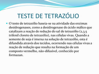         TESTE DE TETRAZÓLIOO teste de tetrazólio baseia-se na atividade das enzimas desidrogenases, como a desidrogenase do ácido málico que catalizam a reação de redução do sal de tetrazólio (2,3,5 trifenil cloreto de tetrazólio), nas células vivas. Quando a semente de soja é imersa na solução de tetrazólio, esta é difundida através dos tecidos, ocorrendo nas células vivas a reação de redução que resulta na formação de um composto vermelho, não-difusível, conhecido por formazan.