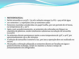 METODOLOGIA:Sal de tetrazólio a 0,075%  (75 ml e solução estoque (1,0%) + 925 ml de água100 sementes ( 2 repetições com 50 sementes cada)Sementes mantidas umedecidas em papel toalha, por um período de 16 horas, na temperatura de + 25º CApós o pré-acondicionamento, as sementes são colocadas em béquer ou copinhos de plásticos, sendo totalmente submersas na solução de tetrazólio (0,075%)As sementes devem permanecer assim a uma temperatura de 35ºC a 40ºC por aproximadamente 150 a 180 minutos.A solução de tetrazólio é sensível à luz, por isso a operação deve ser realizada no escuro.Alcançada a coloração adequada as sementes devem ser lavadas em água e posteriormente avaliadas, sendo no máximo 12 horas o tempo de armazenamento em refrigerador.