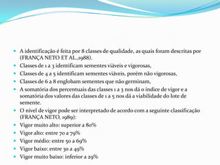 A identificação é feita por 8 classes de qualidade, as quais foram descritas por (FRANÇA NETO ET AL.,1988). Classes de 1 a 3 identificam sementes viáveis e vigorosas,Classes de 4 a 5 identificam sementes viáveis, porém não vigorosas,Classes de 6 a 8 englobam sementes que não germinam,A somatória dos percentuais das classes 1 a 3 nos dá o índice de vigor e a somatória dos valores das classes de 1 a 5 nos dá a viabilidade do lote de semente.O nível de vigor pode ser interpretado de acordo com a seguinte classificação (FRANÇA NETO, 1989):Vigor muito alto: superior a 80%Vigor alto: entre 70 a 79%Vigor médio: entre 50 a 69%Vigor baixo: entre 30 a 49%Vigor muito baixo: inferior a 29%
