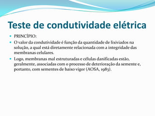 Teste de condutividade elétricaPRINCÍPIO:O valor da condutividade é função da quantidade de lixiviados na solução, a qual está diretamente relacionada com a integridade das membranas celulares.Logo, membranas mal estruturadas e células danificadas estão, geralmente, associadas com o processo de deterioração da semente e, portanto, com sementes de baixo vigor (AOSA, 1983).