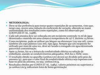 METODOLOGIA:Deve-se dar preferência para testar quatro repetições de 50 sementes, visto que, nesse caso, ocorre uma redução do coeficiente de variação, obtendo-se maior uniformidade dos resultados entre repetições, como foi observado por LOEFFLER ET AL. (1988).Cada sub amostra deve ser colocada em um recipiente contendo 75 ml de água deionizada e mantida em uma câmara à temperatura de 25º C durante 24 horas.Como recipiente, pode-se utilizar um béquer ou elenmeyer (125-200 ml), como também um copo plástico (200 ml), tipo água. Sempre que um recipiente for utilizado por mais de uma vez, deve ser lavado e enxugado em água deionizada para evitar contaminação.Após 24 horas, faz-se a leitura da condutividade elétrica na solução de embebição, usando-se condutivímetros adequados; ASA-610 e ASAC-1000.O resultado obtido no aparelho (umhos/cm) deverá ser dividido pelo peso da amostra (g), para que o valor final da condutividade elétrica seja expresso com base no peso da amostra, ou seja, umhos/cm/g.Resultados obtidos por COSTA ET AL. (1984), valores próximos ou superiores a 50 umhos/cm/g indicariam lotes de baixa germinação