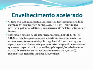 Envelhecimento aceleradoO teste que avalia a resposta das sementes a temperatura e umidade elevadas, foi desenvolvido por DELOUCHE (1965), procurando predizer o potencial relativo de armazenamento de lotes de trevo e de festuca.Este estudo baseava-se em informações obtidas por CROCKER & GROVES (1915), segundo os quais a morte das sementes durante o armazenamento era causada pela coagulação de proteínas e que o aquecimento “acelerava” este processo; estes pesquisadores sugeriram que testes de germinação conduzidos após exposição, relativamente rápida, de sementes secas a temperaturas elevadas (50-100ºC), poderiam ser úteis para predizer  longevidade.
