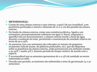 METODOLOGIA:Consta de uma câmara externa e uma interna, a qual é de aço inoxidável, com prateleiras perfuradas e móveis e distantes de 10 a 12 cm das paredes da câmara externa.No fundo da câmara externa, existe uma resistência elétrica, ligada a um termostato, permanentemente submerso em água (7 litros), enquanto o aparelho esta em funcionamento; a câmara interna recebe 3 litros de água durante a condução do teste, permitindo a manutenção da umidade relativa em torno de 90 a 95%.As amostras (200-250 sementes) são colocadas no interior de pequenos recipientes (tela de arame, de plásticos perfurados, etc), que são dispostos sobre as prateleiras da câmara interna, onde permanecem em ambiente úmido, a 40-45ºC ( usado 41ºC), durante período de tempo variável, de acordo com a espécie.É recomendável que as sementes apresentem de 11 a 13% de umidade ao serem submetidas ao teste.Vencido este período, as sementes são submetidas a teste de germinação (4 x 50 sementes).