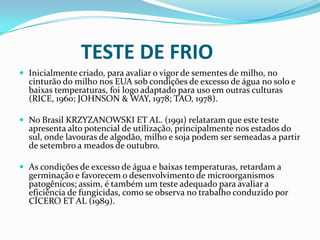              TESTE DE FRIOInicialmente criado, para avaliar o vigor de sementes de milho, no cinturão do milho nos EUA sob condições de excesso de água no solo e baixas temperaturas, foi logo adaptado para uso em outras culturas (RICE, 1960; JOHNSON & WAY, 1978; TAO, 1978).No Brasil KRZYZANOWSKI ET AL. (1991) relataram que este teste apresenta alto potencial de utilização, principalmente nos estados do sul, onde lavouras de algodão, milho e soja podem ser semeadas a partir de setembro a meados de outubro.As condições de excesso de água e baixas temperaturas, retardam a germinação e favorecem o desenvolvimento de microorganismos patogênicos; assim, é também um teste adequado para avaliar a eficiência de fungicidas, como se observa no trabalho conduzido por CÍCERO ET AL (1989).