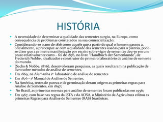                    HISTÓRIAA necessidade de determinar a qualidade das sementes surgiu, na Europa, como consequênciade problemas constatados na sua comercialização;Considerando-se o ano de 1816 como aquele que a partir do qual o homem passou a, oficialmente, a preocupar-se com a qualidade das sementes usadas para o plantio, pode-se dizer que a primeira manifestação por escrito sobre vigor de sementes deu-se em um prazo relativamente curto – foi de 1876, no livro “Handbuch der Samenkunde”, de FrederichNobbe, idealizador e construtor do primeiro laboratório de análise de semente do mundo.            (Sachs & Nobbe, 1876), desenvolveram pesquisas, as quais resultaram na publicação de livro sobre métodos de análise de sementes. Em 1869, na Alemanha 1º  laboratório de análise de sementesEm 1876 - 1º Manual de Análise de Sementes;Na América, testes de pureza e de germinação deram origem as primeiras regras para Análise de Sementes, em 1897;No Brasil, as primeiras normas para análise de sementes foram publicadas em 1956;Em 1967, com base nas regras da ISTA e da AOSA, o Ministério da Agricultura editou as primeiras Regras para Análise de Sementes (RAS) brasileiras.