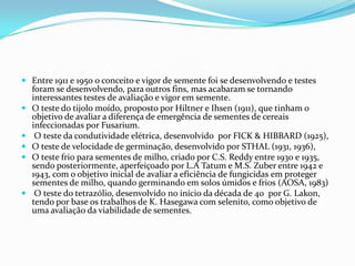 Entre 1911 e 1950 o conceito e vigor de semente foi se desenvolvendo e testes foram se desenvolvendo, para outros fins, mas acabaram se tornando interessantes testes de avaliação e vigor em semente.O teste do tijolo moído, proposto por Hiltner e Ihsen (1911), que tinham o objetivo de avaliar a diferença de emergência de sementes de cereais infeccionadas por Fusarium. O teste da condutividade elétrica, desenvolvido  por FICK & HIBBARD (1925), Oteste de velocidade de germinação, desenvolvido por STHAL (1931, 1936), Oteste frio para sementes de milho, criado por C.S.Reddy entre 1930 e 1935, sendo posteriormente, aperfeiçoado por L.A Tatum e M.S.Zuber entre 1942 e 1943, com o objetivo inicial de avaliar a eficiência de fungicidas em proteger sementes de milho, quando germinando em solos úmidos e frios (AOSA, 1983) Oteste do tetrazólio, desenvolvido no início da década de 40  por G. Lakon, tendo por base os trabalhos de K. Hasegawa com selenito, como objetivo de uma avaliação da viabilidade de sementes.
