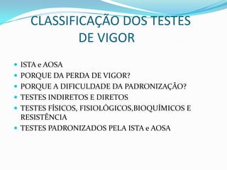       CLASSIFICAÇÃO DOS TESTES                      DE VIGOR ISTA e AOSAPORQUE DA PERDA DE VIGOR?PORQUE A DIFICULDADE DA PADRONIZAÇÃO?TESTES INDIRETOS E DIRETOSTESTES FÍSICOS, FISIOLÓGICOS,BIOQUÍMICOS E RESISTÊNCIATESTES PADRONIZADOS PELA ISTA e AOSA
