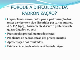       PORQUE A DIFICULDADE DA                 PADRONIZAÇÃO?Os problemas encontrados para a padronização dos testes de vigor tem sido discutidos por vários autores. A AOSA (1983), basicamente discute o problema sob quatro ângulos, ou seja:Precisão dos procedimentos dos testesProblemas de padronização dos procedimentosApresentação dos resultadosEstabelecimento de níveis aceitáveis de  vigor