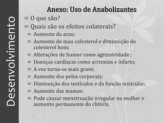 Desenvolvimento Anexo: Uso de Anabolizantes
∞ O que são?
∞ Quais são os efeitos colaterais?
∞ Aumento da acne;
∞ Aumento do mau colesterol e diminuição do
colesterol bom;
∞ Alterações de humor como agressividade ;
∞ Doenças cardíacas como arritmias e infarto;
∞ A voz torna-se mais grave;
∞ Aumento dos pelos corporais;
∞ Diminuição dos testículos e da função testicular;
∞ Aumento das mamas;
∞ Pode causar menstruação irregular na mulher e
aumento permanente do clitóris.
 