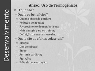 Desenvolvimento Anexo: Uso de Termogênicos
∞ O que são?
∞ Quais os benefícios?
∞ Queima eficaz de gordura
∞ Redução do apetite;
∞ Favorecimento do metabolismo;
∞ Mais energia para os treinos;
∞ Definição da massa muscular.
∞ Quais são os efeitos colaterais?
∞ Insônia;
∞ Dor de cabeça;
∞ Enjoo;
∞ Arritmia cardíaca;
∞ Agitação;
∞ Falta de concentração.
 