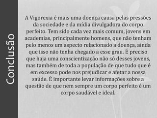 Conclusão A Vigorexia é mais uma doença causa pelas pressões
da sociedade e da mídia divulgadora do corpo
perfeito. Tem sido cada vez mais comum, jovens em
academias, principalmente homens, que não tenham
pelo menos um aspecto relacionado a doença, ainda
que isso não tenha chegado a esse grau. É preciso
que haja uma conscientização não só desses jovens,
mas também de toda a população de que tudo que é
em excesso pode nos prejudicar e afetar a nossa
saúde. É importante levar informações sobre a
questão de que nem sempre um corpo perfeito é um
corpo saudável e ideal.
 