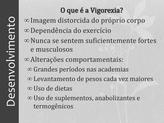 Desenvolvimento O que é a Vigorexia?
∞Imagem distorcida do próprio corpo
∞Dependência do exercício
∞Nunca se sentem suficientemente fortes
e musculosos
∞Alterações comportamentais:
∞ Grandes períodos nas academias
∞ Levantamento de pesos cada vez maiores
∞ Uso de dietas
∞ Uso de suplementos, anabolizantes e
termogênicos
 