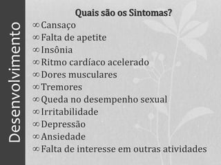 Desenvolvimento Quais são os Sintomas?
∞Cansaço
∞Falta de apetite
∞Insônia
∞Ritmo cardíaco acelerado
∞Dores musculares
∞Tremores
∞Queda no desempenho sexual
∞Irritabilidade
∞Depressão
∞Ansiedade
∞Falta de interesse em outras atividades
 
