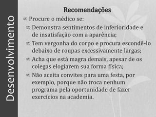 Desenvolvimento Recomendações
∞ Procure o médico se:
∞ Demonstra sentimentos de inferioridade e
de insatisfação com a aparência;
∞ Tem vergonha do corpo e procura escondê-lo
debaixo de roupas excessivamente largas;
∞ Acha que está magra demais, apesar de os
colegas elogiarem sua forma física;
∞ Não aceita convites para uma festa, por
exemplo, porque não troca nenhum
programa pela oportunidade de fazer
exercícios na academia.
 