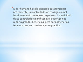 *El ser humano ha sido diseñado para funcionar 
activamente, la inactividad trae consigo un mal 
funcionamiento de todo el organismo. La actividad 
física controlada y planificada( el deporte), nos 
reporta grandes beneficios, pero para obtenerlos 
tenemos que ser constante en su practica. 
 