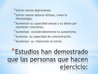 *Sufren menos depresiones. 
*Sufren menos dolores difusos, como la 
fibromialgia. 
*Aumentan su capacidad sexual y su deseo por 
mantener relaciones. 
*Aumentan considerablemente la autoestima. 
*Aumenta su capacidad de concentración. 
*Aumentan su toleración al estrés. 
* 
 