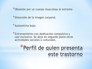 *Obsesión por un cuerpo musculoso al extremo 
*Distorsión de la imagen corporal. 
*Autoestima baja. 
*Entrenamiento con dedicación compulsiva y 
casi exclusiva. Se deja en segundo plano otras 
actividades sociales o culturales. 
* 
 