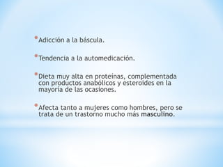 *Adicción a la báscula. 
*Tendencia a la automedicación. 
*Dieta muy alta en proteínas, complementada 
con productos anabólicos y esteroides en la 
mayoría de las ocasiones. 
*Afecta tanto a mujeres como hombres, pero se 
trata de un trastorno mucho más masculino. 
 
