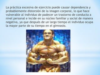 La práctica excesiva de ejercicio puede causar dependencia y 
probablemente distorsión de la imagen corporal, lo que hace 
vulnerable al individuo de padecer un trastorno de conducta a 
nivel personal e incide en su núcleo familiar y social de manera 
negativa, ya que después de un largo tiempo el individuo ocupa 
la mayor parte de su tiempo en el gimnasio. 
 