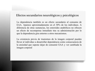 Efectos secundarios neurológicos y psicológicos
La dependencia también es un efecto secundario al consumo de
EAA. Aparece aproximadamente en el 30% de los individuos. A
diferencia de otras sustancias, los esteroides anabólicos no ofrecen
un efecto de recompensa inmediato tras su administración por lo
que la dependencia gira entorno a otros mecanismos.
La existencia previa de trastornos de la imagen corporal pueden
llevar al individuo a desarrollar dependencia como consecuencia de
la ansiedad que supone dejar de consumir EAA y ver cambiada la
imagen corporal
 