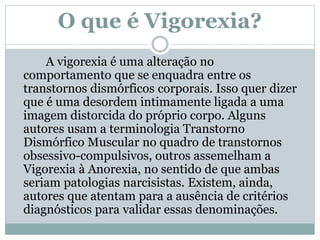 O que é Vigorexia?
A vigorexia é uma alteração no
comportamento que se enquadra entre os
transtornos dismórficos corporais. Isso quer dizer
que é uma desordem intimamente ligada a uma
imagem distorcida do próprio corpo. Alguns
autores usam a terminologia Transtorno
Dismórfico Muscular no quadro de transtornos
obsessivo-compulsivos, outros assemelham a
Vigorexia à Anorexia, no sentido de que ambas
seriam patologias narcisistas. Existem, ainda,
autores que atentam para a ausência de critérios
diagnósticos para validar essas denominações.
 