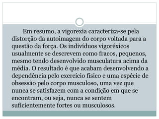 Em resumo, a vigorexia caracteriza-se pela
distorção da autoimagem do corpo voltada para a
questão da força. Os indivíduos vigoréxicos
usualmente se descrevem como fracos, pequenos,
mesmo tendo desenvolvido musculatura acima da
média. O resultado é que acabam desenvolvendo a
dependência pelo exercício físico e uma espécie de
obsessão pelo corpo musculoso, uma vez que
nunca se satisfazem com a condição em que se
encontram, ou seja, nunca se sentem
suficientemente fortes ou musculosos.
 