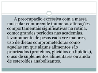 A preocupação excessiva com a massa
muscular compreende inúmeras alterações
comportamentais significativas na rotina,
como: grandes períodos nas academias,
levantamento de pesos cada vez maiores,
uso de dietas comprometedoras como
aquelas em que alguns alimentos são
priorizados (proteínas, glicídios ou lipídios),
o uso de suplementos alimentares ou ainda
de esteroides anabolizantes.
 