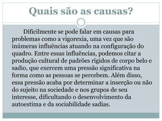 Quais são as causas?
Dificilmente se pode falar em causas para
problemas como a vigorexia, uma vez que são
inúmeras influências atuando na configuração do
quadro. Entre essas influências, podemos citar a
produção cultural de padrões rígidos de corpo belo e
sadio, que exercem uma pressão significativa na
forma como as pessoas se percebem. Além disso,
essa pressão acaba por determinar a inserção ou não
do sujeito na sociedade e nos grupos de seu
interesse, dificultando o desenvolvimento da
autoestima e da sociabilidade sadias.
 