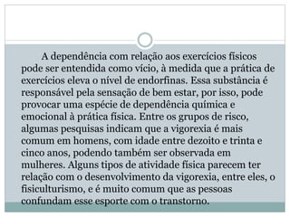 A dependência com relação aos exercícios físicos
pode ser entendida como vício, à medida que a prática de
exercícios eleva o nível de endorfinas. Essa substância é
responsável pela sensação de bem estar, por isso, pode
provocar uma espécie de dependência química e
emocional à prática física. Entre os grupos de risco,
algumas pesquisas indicam que a vigorexia é mais
comum em homens, com idade entre dezoito e trinta e
cinco anos, podendo também ser observada em
mulheres. Alguns tipos de atividade física parecem ter
relação com o desenvolvimento da vigorexia, entre eles, o
fisiculturismo, e é muito comum que as pessoas
confundam esse esporte com o transtorno.
 