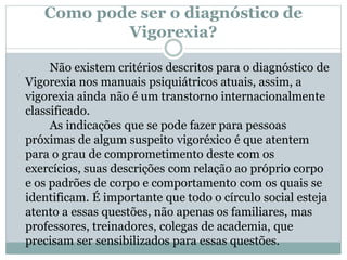 Como pode ser o diagnóstico de
Vigorexia?
Não existem critérios descritos para o diagnóstico de
Vigorexia nos manuais psiquiátricos atuais, assim, a
vigorexia ainda não é um transtorno internacionalmente
classificado.
As indicações que se pode fazer para pessoas
próximas de algum suspeito vigoréxico é que atentem
para o grau de comprometimento deste com os
exercícios, suas descrições com relação ao próprio corpo
e os padrões de corpo e comportamento com os quais se
identificam. É importante que todo o círculo social esteja
atento a essas questões, não apenas os familiares, mas
professores, treinadores, colegas de academia, que
precisam ser sensibilizados para essas questões.
 