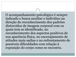 O acompanhamento psicológico é sempre
indicado e busca auxiliar o indivíduo na
direção do reconhecimento dos padrões
distorcidos de imagem corporal com os
quais tem se identificado, no
reconhecimento dos aspectos positivos de
sua aparência física, no encorajamento de
atitudes mais sadias e no enfrentamento de
possíveis dificuldades com relação à
exposição do corpo como se encontra.
 