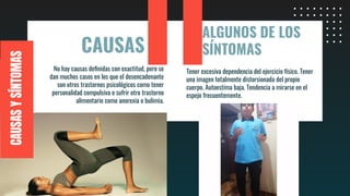 CAUSAS
No hay causas deﬁnidas con exactitud, pero se
dan muchos casos en los que el desencadenante
son otros trastornos psicológicos como tener
personalidad compulsiva o sufrir otro trastorno
alimentario como anorexia o bulimia.
Tener excesiva dependencia del ejercicio físico. Tener
una imagen totalmente distorsionada del propio
cuerpo. Autoestima baja. Tendencia a mirarse en el
espejo frecuentemente.
CAUSASYSÍNTOMAS
ALGUNOS DE LOS
SÍNTOMAS
 