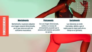 Socialmente
CONSECUENCIAS
Mentalmente
Mentalmente, la persona adquiere
una imagen corporal distorsionada,
por lo que nunca se verá con
suficiente musculatura.
Las relaciones se verán
mermadas, debido a que el
sujeto pasa la mayor parte de su
tiempo en el gimnasio.
Fisicamente
Con una imagen distorsionada,
conlleva a un exceso de
entrenamiento,causando que la
persona sufra lesiones que pueden
ser graves.
 